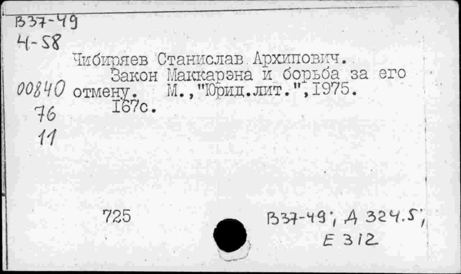 ﻿Чибиряев Станислав.Архипович.
Л	Закон Маккарэна и борьба за его
00^40 отмену.	М./’Юрид.лит. ",1975.
76	1о7с.
11
725
А ъгч.г, е в/г.